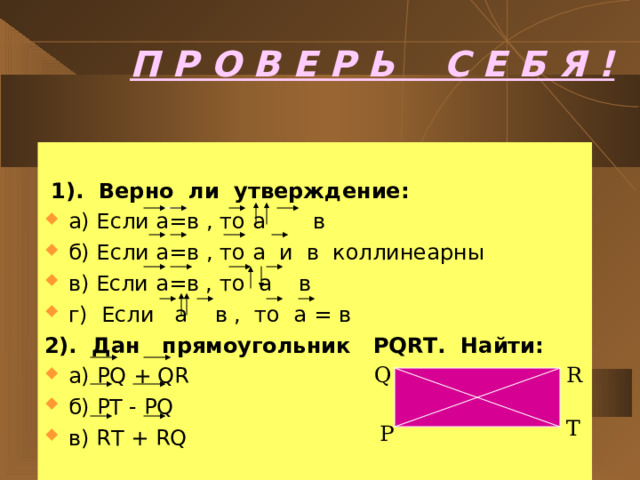 П Р О В Е Р Ь С Е Б Я !  1). Верно ли утверждение: а) Если а=в , то а в б) Если а=в , то а и в коллинеарны в) Если а=в , то а в г) Если а в , то а = в 2). Дан прямоугольник PQRT. Найти: а) PQ + QR б) PT - PQ в) RT + RQ  Q R T P 