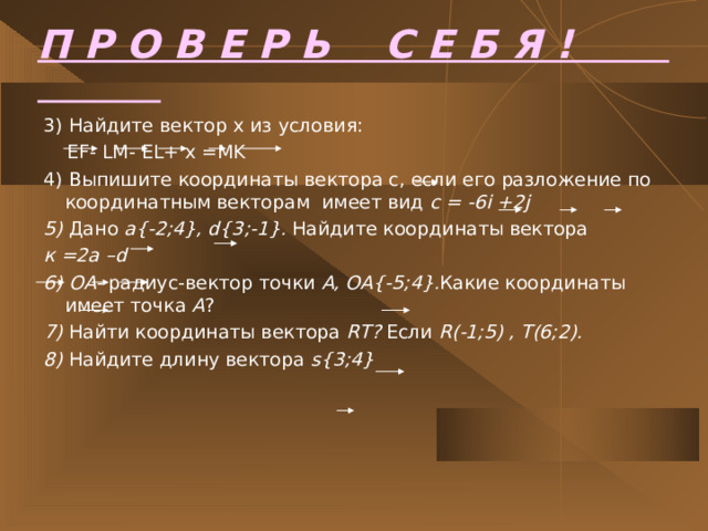 П Р О В Е Р Ь С Е Б Я !  3 ) Найдите вектор х из условия:   EF- LM- EL+ x =MK 4) Выпишите координаты вектора с, если его разложение по координатным векторам имеет вид с  = -6i +2j 5) Дано а {-2;4}, d{3;-1}. Найдите координаты вектора  к  =2а – d 6) OA- радиус-вектор точки А, ОА {-5;4}. Какие координаты имеет точка А ? 7 ) Найти координаты вектора  RT? Если R(-1;5) , T(6;2). 8) Найдите длину вектора  s{3;4}   