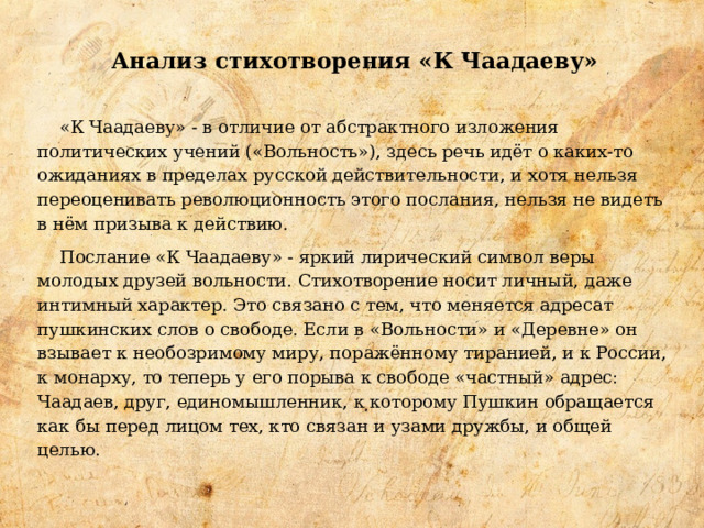 Анализ стихотворения «К Чаадаеву»    «К Чаадаеву» - в отличие от абстрактного изложения политических учений («Вольность»), здесь речь идёт о каких-то ожиданиях в пределах русской действительности, и хотя нельзя переоценивать революционность этого послания, нельзя не видеть в нём призыва к действию.  Послание «К Чаадаеву» - яркий лирический символ веры молодых друзей вольности. Стихотворение носит личный, даже интимный характер. Это связано с тем, что меняется адресат пушкинских слов о свободе. Если в «Вольности» и «Деревне» он взывает к необозримому миру, поражённому тиранией, и к России, к монарху, то теперь у его порыва к свободе «частный» адрес: Чаадаев, друг, единомышленник, к которому Пушкин обращается как бы перед лицом тех, кто связан и узами дружбы, и общей целью. 