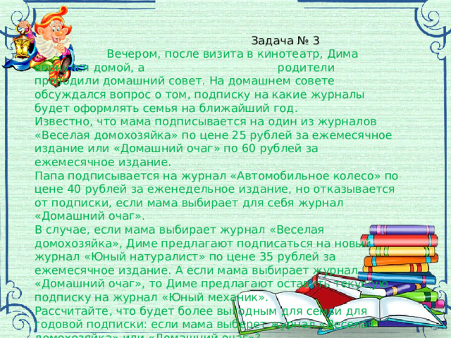  Задача № 3  Вечером, после визита в кинотеатр, Дима вернулся домой, а родители проводили домашний совет. На домашнем совете обсуждался вопрос о том, подписку на какие журналы будет оформлять семья на ближайший год. Известно, что мама подписывается на один из журналов «Веселая домохозяйка» по цене 25 рублей за ежемесячное издание или «Домашний очаг» по 60 рублей за ежемесячное издание. Папа подписывается на журнал «Автомобильное колесо» по цене 40 рублей за еженедельное издание, но отказывается от подписки, если мама выбирает для себя журнал «Домашний очаг». В случае, если мама выбирает журнал «Веселая домохозяйка», Диме предлагают подписаться на новый журнал «Юный натуралист» по цене 35 рублей за ежемесячное издание. А если мама выбирает журнал «Домашний очаг», то Диме предлагают оставить текущую подписку на журнал «Юный механик». Рассчитайте, что будет более выгодным для семьи для годовой подписки: если мама выберет журнал «Веселая домохозяйка» или «Домашний очаг»? 