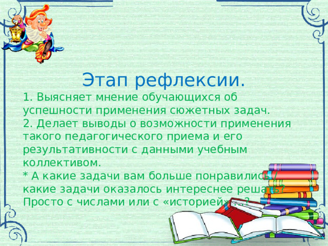 Этап рефлексии. 1. Выясняет мнение обучающихся об успешности применения сюжетных задач. 2. Делает выводы о возможности применения такого педагогического приема и его результативности с данными учебным коллективом. * А какие задачи вам больше понравились / какие задачи оказалось интереснее решать? Просто с числами или с «историей» …? 