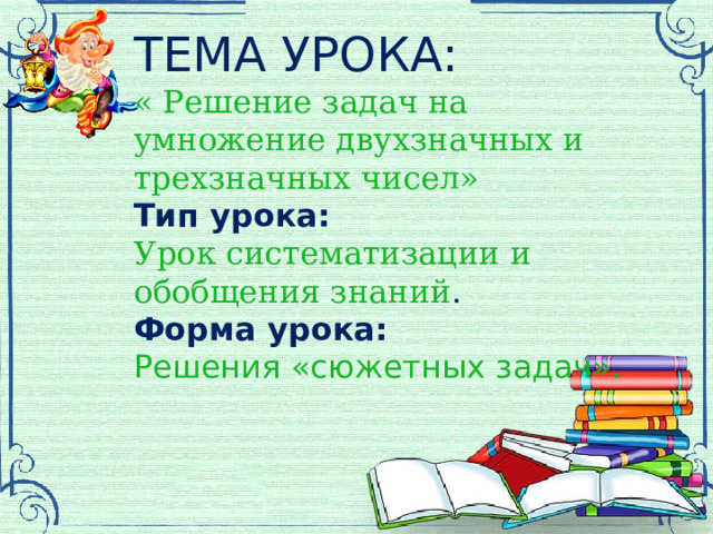 ТЕМА УРОКА: « Решение задач на умножение двухзначных и трехзначных чисел»  Тип урока: Урок систематизации и обобщения знаний . Форма урока: Решения «сюжетных задач».   