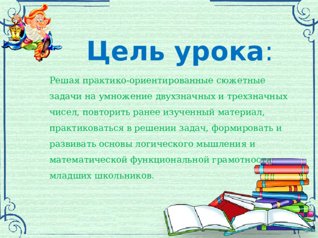  Цель урока : Решая практико-ориентированные сюжетные задачи на умножение двухзначных и трехзначных чисел, повторить ранее изученный материал, практиковаться в решении задач, формировать и развивать основы логического мышления и математической функциональной грамотности младших школьников. 