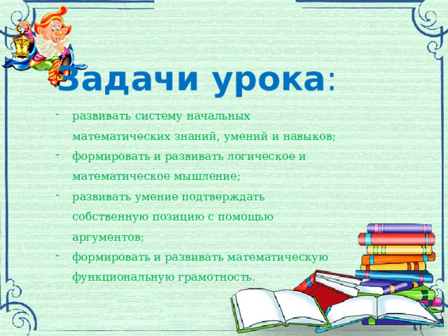 Задачи урока : развивать систему начальных математических знаний, умений и навыков; формировать и развивать логическое и математическое мышление; развивать умение подтверждать собственную позицию с помощью аргументов; формировать и развивать математическую функциональную грамотность. 