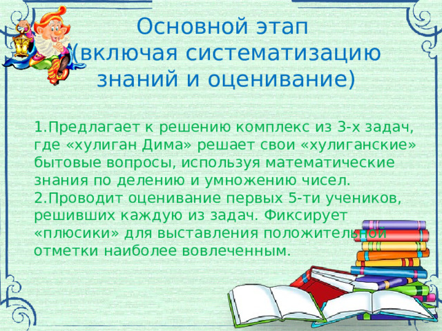 Основной этап (включая систематизацию знаний и оценивание) 1.Предлагает к решению комплекс из 3-х задач, где «хулиган Дима» решает свои «хулиганские» бытовые вопросы, используя математические знания по делению и умножению чисел. 2.Проводит оценивание первых 5-ти учеников, решивших каждую из задач. Фиксирует «плюсики» для выставления положительной отметки наиболее вовлеченным. 