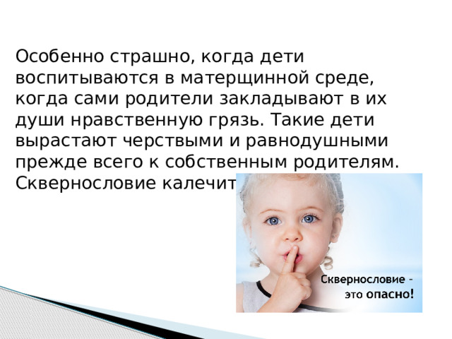 Особенно страшно, когда дети воспитываются в матерщинной среде, когда сами родители закладывают в их души нравственную грязь. Такие дети вырастают черствыми и равнодушными прежде всего к собственным родителям. Сквернословие калечит детские души.   