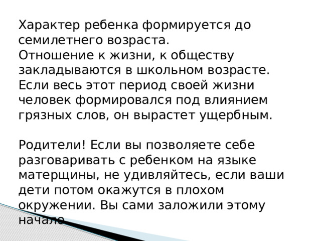 Характер ребенка формируется до семилетнего возраста.  Отношение к жизни, к обществу закладываются в школьном возрасте. Если весь этот период своей жизни человек формировался под влиянием грязных слов, он вырастет ущербным.   Родители! Если вы позволяете себе разговаривать с ребенком на языке матерщины, не удивляйтесь, если ваши дети потом окажутся в плохом окружении. Вы сами заложили этому начало. 