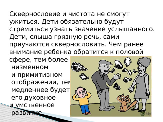 Сквернословие и чистота не смогут ужиться. Дети обязательно будут стремиться узнать значение услышанного. Дети, слыша грязную речь, сами приучаются сквернословить. Чем ранее внимание ребенка обратится к половой сфере, тем более в таком  низменном  и примитивном  отображении, тем  медленнее будет  его духовное и умственное  развитие.   