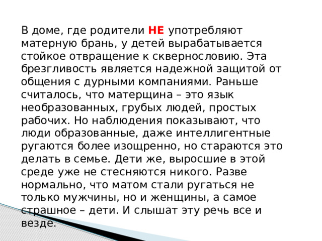 В доме, где родители НЕ употребляют матерную брань, у детей вырабатывается стойкое отвращение к сквернословию. Эта брезгливость является надежной защитой от общения с дурными компаниями. Раньше считалось, что матерщина – это язык необразованных, грубых людей, простых рабочих. Но наблюдения показывают, что люди образованные, даже интеллигентные ругаются более изощренно, но стараются это делать в семье. Дети же, выросшие в этой среде уже не стесняются никого. Разве нормально, что матом стали ругаться не только мужчины, но и женщины, а самое страшное – дети. И слышат эту речь все и везде.   