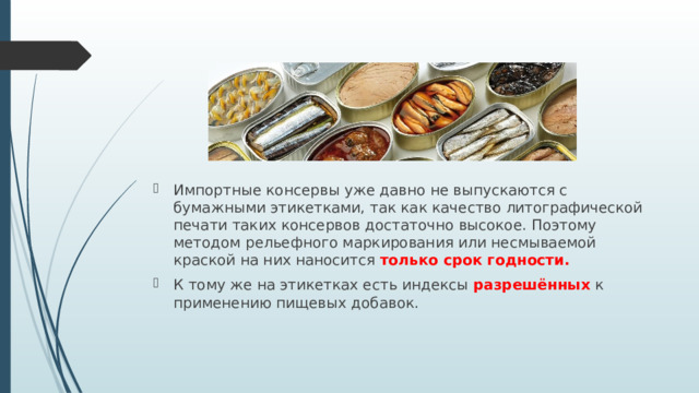 Импортные консервы уже давно не выпускаются с бумажными этикетками, так как качество литографической печати таких консервов достаточно высокое. Поэтому методом рельефного маркирования или несмываемой краской на них наносится только срок годности. К тому же на этикетках есть индексы разрешённых к применению пищевых добавок. 