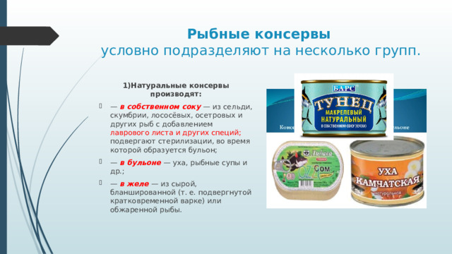 Рыбные консервы    условно подразделяют на несколько групп. 1)Натуральные  консервы производят: — в собственном соку — из сельди, скумбрии, лососёвых, осетровых и других рыб с добавлением лаврового листа и других специй; подвергают стерилизации, во время которой образуется бульон; — в бульоне — уха, рыбные супы и др.; — в желе — из сырой, бланшированной (т. е. подвергнутой кратковременной варке) или обжаренной рыбы. 