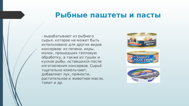 Рыбные паштеты  и пасты - вырабатывают из рыбного сырья, которое не может быть использовано для других видов консервов: из печени, икры, молок, прошедших тепловую обработку, а также из тушек и кусков рыбы, оставшихся после изготовления консервов. Сырьё тщательно измельчают, добавляют лук, пряности, растительное и животное масло, томат и др. 
