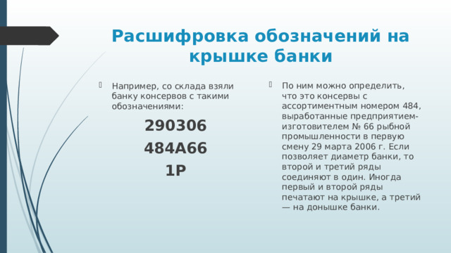 Расшифровка обозначений на крышке банки По ним можно определить, что это консервы с ассортиментным номером 484, выработанные предприятием-изготовителем № 66 рыбной промышленности в первую смену 29 марта 2006 г. Если позволяет диаметр банки, то второй и третий ряды соединяют в один. Иногда первый и второй ряды печатают на крышке, а третий — на донышке банки. Например, со склада взяли банку консервов с такими обозначениями: 290306 484А66 1P 