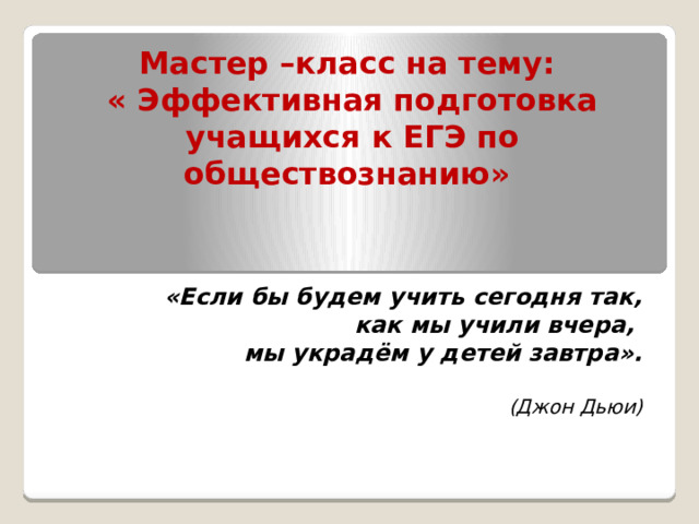 Мастер –класс на тему:  « Эффективная подготовка учащихся к ЕГЭ по обществознанию»    «Если бы будем учить сегодня так,   как мы учили вчера, мы украдём у детей завтра».  (Джон Дьюи) 