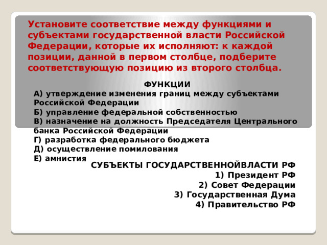 Установите соответствие между функциями и субъектами государственной власти Российской Федерации, которые их исполняют: к каждой позиции, данной в первом столбце, подберите соответствующую позицию из второго столбца. ФУНКЦИИ А)  утверждение изменения границ между субъектами Российской Федерации Б)  управление федеральной собственностью В)  назначение на должность Председателя Центрального банка Российской Федерации Г)  разработка федерального бюджета Д)  осуществление помилования Е) амнистия  СУБЪЕКТЫ ГОСУДАРСТВЕННОЙВЛАСТИ РФ 1)  Президент РФ     2)  Совет Федерации 3)  Государственная Дума 4)  Правительство РФ   