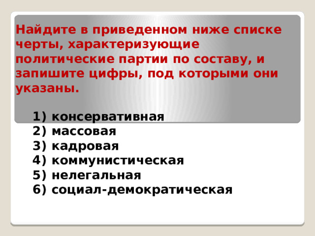 Найдите в приведенном ниже списке черты, характеризующие политические партии по составу, и запишите цифры, под которыми они указаны. 1)  консервативная 2)  массовая 3)  кадровая 4)  коммунистическая 5)  нелегальная 6)  социал-демократическая 