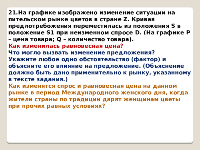 21.На графике изображено изменение ситуации на пительском рынке цветов в стране Z. Кривая предлотребожения переместилась из положения S в положение S1 при неизменном спросе D. (На графике P – цена товара; Q – количество товара). Как изменилась равновесная цена? Что могло вызвать изменение предложения? Укажите любое одно обстоятельство (фактор) и объясните его влияние на предложение. (Объяснение должно быть дано применительно к рынку, указанному в тексте задания.) Как изменятся спрос и равновесная цена на данном рынке в период Международного женского дня, когда жители страны по традиции дарят женщинам цветы при прочих равных условиях? 