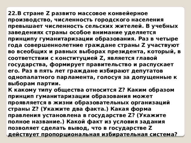 22.В стране Z развито массовое конвейерное производство, численность городского населения превышает численность сельских жителей. В учебных заведениях страны особое внимание уделяется принципу гуманитаризации образования. Раз в четыре года совершеннолетние граждане страны Z участвуют во всеобщих и равных выборах президента, который, в соответствии с конституцией Z, является главой государства, формирует правительство и распускает его. Раз в пять лет граждане избирают депутатов однопалатного парламента, голосуя за допущенные к выборам партии. К какому типу общества относится Z? Каким образом принцип гуманитаризации образования может проявляется в жизни образовательных организаций страны Z? (Укажите два факта.) Какая форма правления установлена в государстве Z? (Укажите полное название.) Какой факт из условия задания позволяет сделать вывод, что в государстве Z действует пропорциональная избирательная система? 