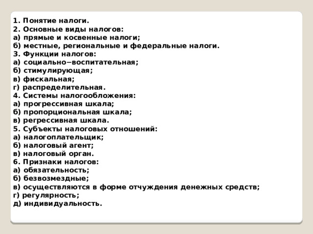 1.  Понятие налоги. 2.  Основные виды налогов: а)  прямые и косвенные налоги; б)  местные, региональные и федеральные налоги. 3.  Функции налогов: а)  социально−воспитательная; б)  стимулирующая; в)  фискальная; г)  распределительная. 4.  Системы налогообложения: а)  прогрессивная шкала; б)  пропорциональная шкала; в)  регрессивная шкала. 5.  Субъекты налоговых отношений: а)  налогоплательщик; б)  налоговый агент; в)  налоговый орган. 6.  Признаки налогов: а)  обязательность; б)  безвозмездные; в)  осуществляются в форме отчуждения денежных средств; г) регулярность; д) индивидуальность. 