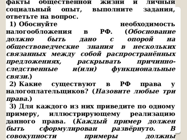  25.Используя обществоведческие знания, факты общественной жизни и личный социальный опыт, выполните задания, ответьте на вопрос. 1)  Обоснуйте необходимость налогообложения в РФ. ( Обоснование должно быть дано с опорой на обществоведческие знания в нескольких связанных между собой распространённых предложениях, раскрывать причинно-следственные и(или) функциональные связи .) 2)  Какие существуют в РФ права у налогоплательщиков? ( Назовите любые три права .) 3)  Для каждого из них приведите по одному примеру, иллюстрирующему реализацию данного права. ( Каждый пример должен быть сформулирован развёрнуто. В совокупности примеры должны иллюстрировать три различных права .) 