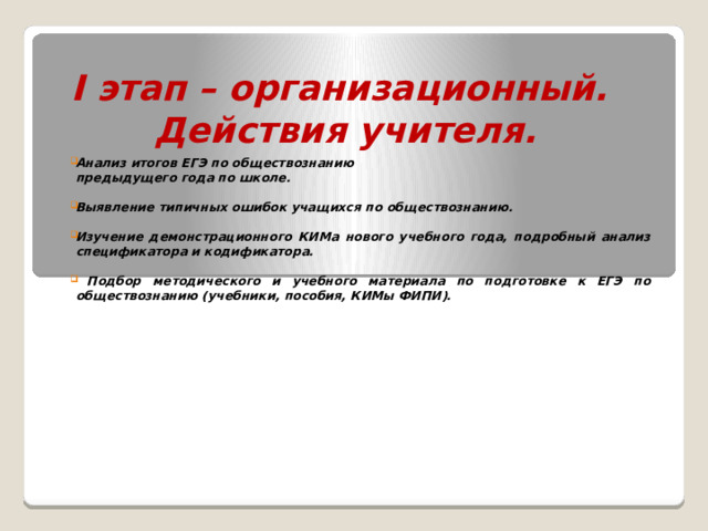 I этап – организационный.  Действия учителя. Анализ итогов ЕГЭ по обществознанию  предыдущего года по школе.  Выявление типичных ошибок учащихся по обществознанию.  Изучение демонстрационного КИМа нового учебного года, подробный анализ спецификатора и кодификатора.   Подбор методического и учебного материала по подготовке к ЕГЭ по обществознанию (учебники, пособия, КИМы ФИПИ).     