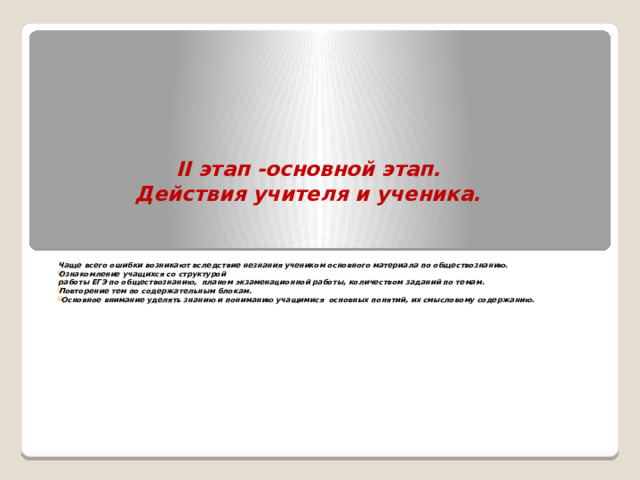  II этап -основной этап.  Действия учителя и ученика. Чаще всего ошибки возникают вследствие незнания учеником основного материала по обществознанию. Ознакомление учащихся со структурой  работы ЕГЭ по обществознанию, планом экзаменационной работы, количеством заданий по темам. Повторение тем по содержательным блокам.  Основное внимание уделять знанию и пониманию учащимися основных понятий, их смысловому содержанию. 