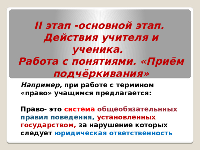 II этап -основной этап.  Действия учителя и ученика.  Работа с понятиями. «Приём подчёркивания» Например, при работе с термином «право» учащимся предлагается:  Право- это система  общеобязательнных правил поведения, установленных государством, за нарушение которых следует юридическая ответственность  