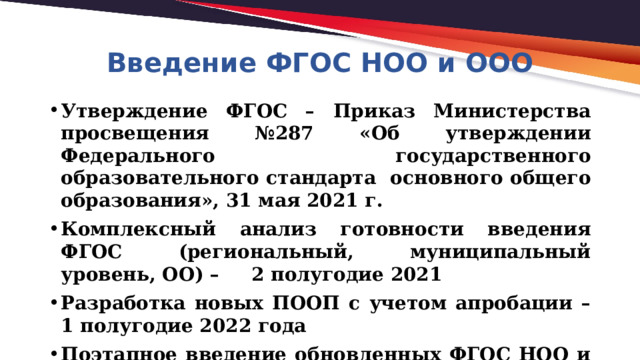 Введение ФГОС НОО и ООО Утверждение ФГОС – Приказ Министерства просвещения №287 «Об утверждении Федерального государственного образовательного стандарта основного общего образования», 31 мая 2021 г. Комплексный анализ готовности введения ФГОС (региональный, муниципальный уровень, ОО) – 2 полугодие 2021 Разработка новых ПООП с учетом апробации – 1 полугодие 2022 года Поэтапное введение обновленных ФГОС НОО и ООО  начиная с 2022/2023 учебного года.  Переход на ФГОС – до 2027 года 