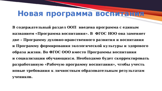 Новая программа воспитания В содержательный раздел ООП введена программа с единым названием «Программа воспитания». В  ФГОС НОО она заменяет две – Программу духовно-нравственного развития и воспитания и Программу формирования экологической культуры и здорового образа жизни. Во ФГОС ООО вместо Программы воспитания и социализации обучающихся. Необходимо будет скорректировать разработанную «Рабочую программу воспитания», чтобы учесть новые требования к личностным образовательным результатам учеников. 