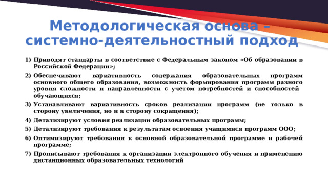 Методологическая основа –  системно-деятельностный подход Приводят стандарты в соответствие c Федеральным законом «Об образовании в Российской Федерации»; Обеспечивают вариативность содержания образовательных программ основного общего образования, возможность формирования программ разного уровня сложности и направленности с учетом потребностей и способностей обучающихся; Устанавливают вариативность сроков реализации программ (не только в сторону увеличения, но и в сторону сокращения); Детализируют условия реализации образовательных программ; Детализируют требования к результатам освоения учащимися программ ООО; Оптимизируют требования к основной образовательной программе и рабочей программе; Прописывают требования к организации электронного обучения и применению дистанционных образовательных технологий 