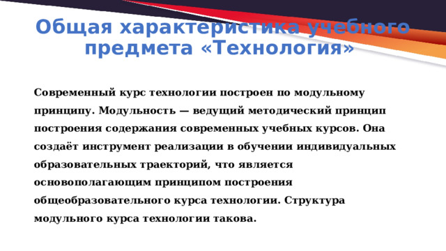 Общая характеристика учебного предмета «Технология» Современный курс технологии построен по модульному принципу. Модульность — ведущий методический принцип построения содержания современных учебных курсов. Она создаёт инструмент реализации в обучении индивидуальных образовательных траекторий, что является основополагающим принципом построения общеобразовательного курса технологии. Структура модульного курса технологии такова. 