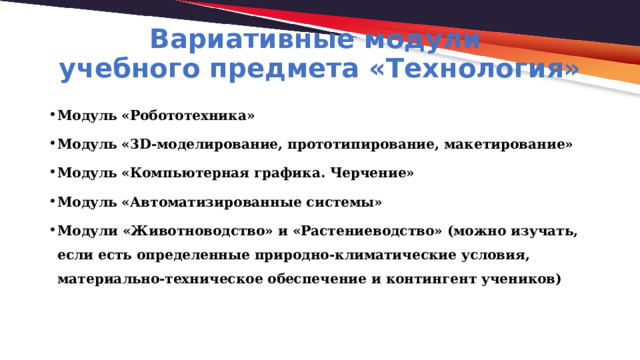 Вариативные модули  учебного предмета «Технология» Модуль «Робототехника» Модуль «3D-моделирование, прототипирование, макетирование» Модуль «Компьютерная графика. Черчение» Модуль «Автоматизированные системы» Модули «Животноводство» и «Растениеводство» (можно изучать, если есть определенные природно-климатические условия, материально-техническое обеспечение и контингент учеников) 