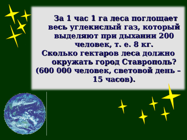  За 1 час 1 га леса поглощает весь углекислый газ, который выделяют при дыхании 200 человек, т. е. 8 кг. Сколько гектаров леса должно окружать город Ставрополь? (600 000 человек, световой день – 15 часов). 