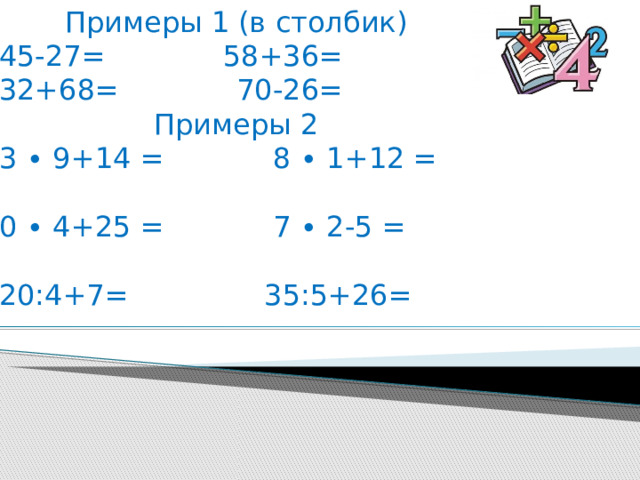 Примеры 1 (в столбик) 45-27= 58+36= 32+68= 70-26= Примеры 2 3 ∙ 9+14 = 8 ∙ 1+12 = 0 ∙ 4+25 = 7 ∙ 2-5 = 20:4+7= 35:5+26= 
