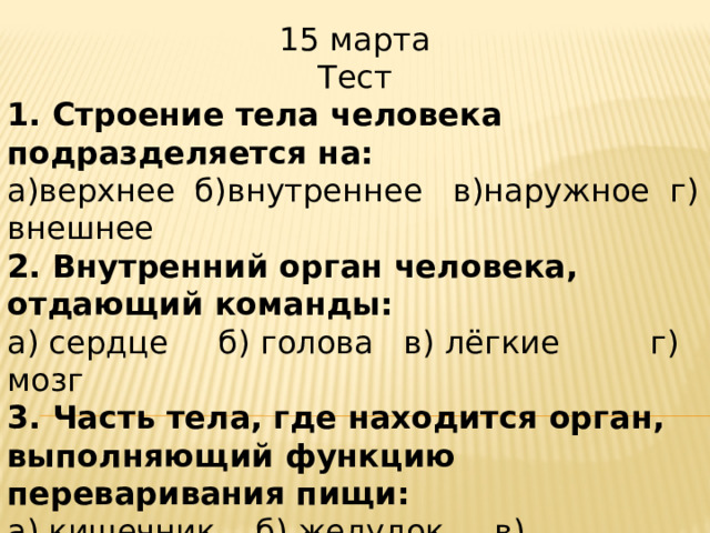 15 марта Тест 1. Строение тела человека подразделяется на: а)верхнее  б)внутреннее   в)наружное  г) внешнее 2. Внутренний орган человека, отдающий команды: а) сердце     б) голова   в) лёгкие         г) мозг 3. Часть тела, где находится орган, выполняющий функцию переваривания пищи: а) кишечник   б) желудок     в) туловище  г) голова 4. Какой орган непрерывно гонит кровь по сосудам? а) лёгкие б) сердце  в) мозг     г) кишечник 