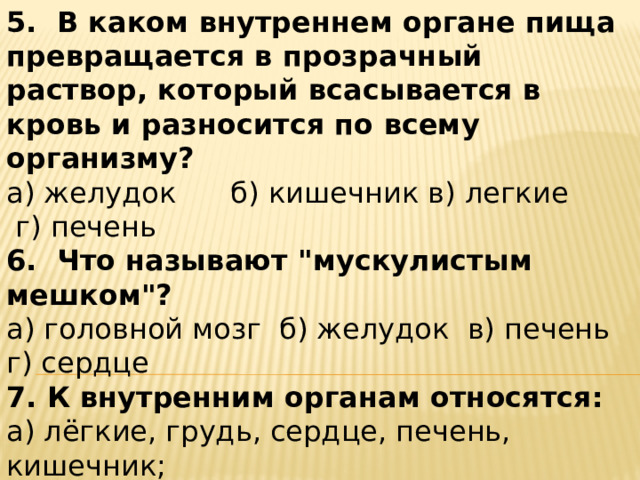 5.  В каком внутреннем органе пища превращается в прозрачный раствор, который всасывается в кровь и разносится по всему организму? а) желудок      б) кишечник в) легкие      г) печень 6.  Что называют 