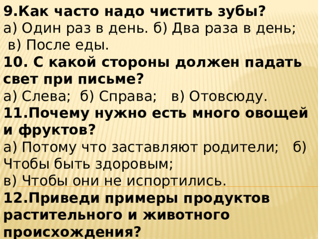 9.Как часто надо чистить зубы? а) Один раз в день. б) Два раза в день;  в) После еды. 10. С какой стороны должен падать свет при письме? а) Слева;  б) Справа;   в) Отовсюду. 11.Почему нужно есть много овощей и фруктов? а) Потому что заставляют родители;   б) Чтобы быть здоровым; в) Чтобы они не испортились. 12.Приведи примеры продуктов растительного и животного происхождения? а) Растительного б)Животного 
