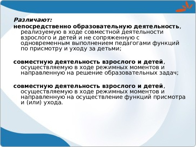 Различают: непосредственно образовательную деятельность , реализуемую в ходе совместной деятельности взрослого и детей и не сопряженную с одновременным выполнением педагогами функций по присмотру и уходу за детьми; совместную деятельность взрослого и детей , осуществляемую в ходе режимных моментов и направленную на решение образовательных задач; совместную деятельность взрослого и детей , осуществляемую в ходе режимных моментов и направленную на осуществление функций присмотра и (или) ухода. 