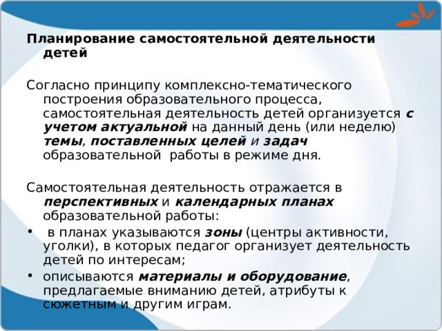 Планирование самостоятельной деятельности детей Согласно принципу комплексно-тематического построения образовательного процесса, самостоятельная деятельность детей организуется с учетом актуальной на данный день (или неделю) темы , поставленных целей и задач образовательной работы в режиме дня. Самостоятельная деятельность отражается в перспективных и календарных планах образовательной работы:  в планах указываются зоны (центры активности, уголки), в которых педагог организует деятельность детей по интересам; описываются материалы и оборудование , предлагаемые вниманию детей, атрибуты к сюжетным и другим играм. 