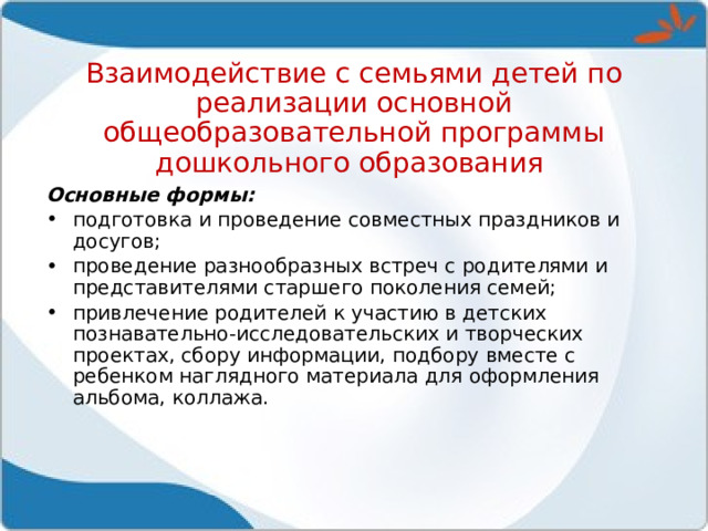 Взаимодействие с семьями детей по реализации основной общеобразовательной программы дошкольного образования Основные формы:  подготовка и проведение совместных праздников и досугов; проведение разнообразных встреч с родителями и представителями старшего поколения семей; привлечение родителей к участию в детских познавательно-исследовательских и творческих проектах, сбору информации, подбору вместе с ребенком наглядного материала для оформления альбома, коллажа. 