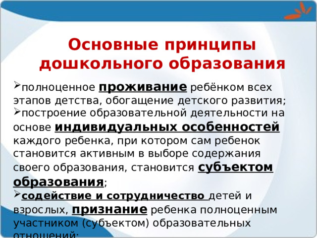 Основные принципы дошкольного образования полноценное проживание ребёнком всех этапов детства, обогащение детского развития; построение образовательной деятельности на основе индивидуальных особенностей каждого ребенка, при котором сам ребенок становится активным в выборе содержания своего образования, становится субъектом образования ; содействие и сотрудничество детей и взрослых, признание ребенка полноценным участником (субъектом) образовательных отношений;  