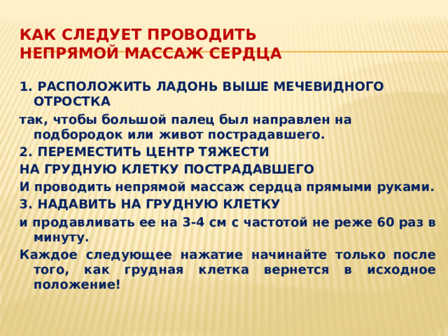 КАК СЛЕДУЕТ ПРОВОДИТЬ  НЕПРЯМОЙ МАССАЖ СЕРДЦА 1. РАСПОЛОЖИТЬ ЛАДОНЬ ВЫШЕ МЕЧЕВИДНОГО ОТРОСТКА так, чтобы большой палец был направлен на подбородок или живот пострадавшего. 2. ПЕРЕМЕСТИТЬ ЦЕНТР ТЯЖЕСТИ НА ГРУДНУЮ КЛЕТКУ ПОСТРАДАВШЕГО И проводить непрямой массаж сердца прямыми руками. 3. НАДАВИТЬ НА ГРУДНУЮ КЛЕТКУ и продавливать ее на 3-4 см с частотой не реже 60 раз в минуту. Каждое следующее нажатие начинайте только после того, как грудная клетка вернется в исходное положение!  