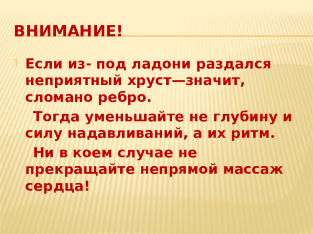 Внимание! Если из- под ладони раздался неприятный хруст—значит, сломано ребро.  Тогда уменьшайте не глубину и силу надавливаний, а их ритм.  Ни в коем случае не прекращайте непрямой массаж сердца! 