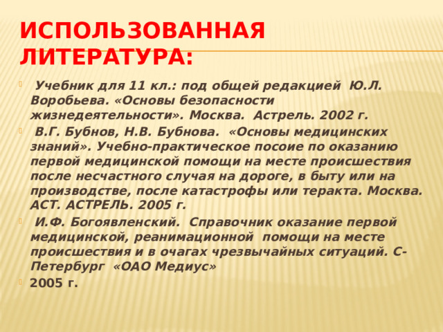 Использованная литература:  Учебник для 11 кл.: под общей редакцией Ю.Л. Воробьева. «Основы безопасности жизнедеятельности». Москва. Астрель. 2002 г.  В.Г. Бубнов, Н.В. Бубнова. «Основы медицинских знаний». Учебно-практическое посоие по оказанию первой медицинской помощи на месте происшествия после несчастного случая на дороге, в быту или на производстве, после катастрофы или теракта. Москва. АСТ. АСТРЕЛЬ. 2005 г.  И.Ф. Богоявленский. Справочник оказание первой медицинской, реанимационной помощи на месте происшествия и в очагах чрезвычайных ситуаций. С-Петербург «ОАО Медиус» 2005 г. 