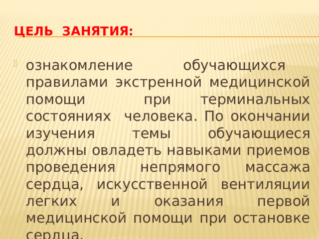 Цель занятия: ознакомление обучающихся правилами экстренной медицинской помощи при терминальных состояниях человека. По окончании изучения темы обучающиеся должны овладеть навыками приемов проведения непрямого массажа сердца, искусственной вентиляции легких и оказания первой медицинской помощи при остановке сердца. 