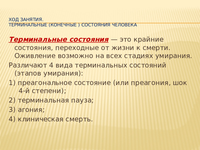   Ход занятия.  Терминальные (конечные ) состояния человека Терминальные состояния  — это крайние состояния, переходные от жизни к смерти. Оживление возможно на всех стадиях умирания. Различают 4 вида терминальных состояний (этапов умирания): 1) преагональное состояние (или преагония, шок 4-й степени); 2) терминальная пауза; 3) агония; 4) клиническая смерть. 