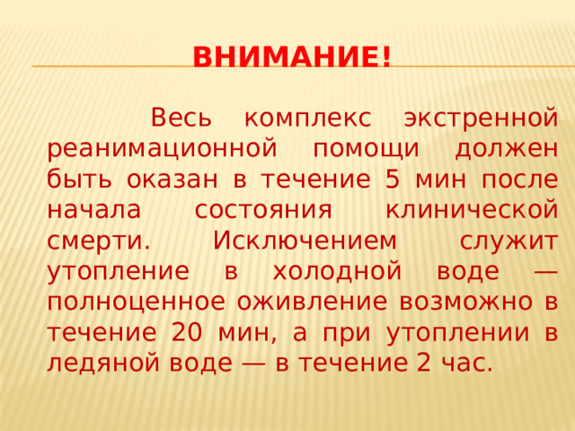 Внимание!  Весь комплекс экстренной реанимационной помощи должен быть оказан в течение 5 мин после начала состояния клинической смерти. Исключением служит утопление в холодной воде — полноценное оживление возможно в течение 20 мин, а при утоплении в ледяной воде — в течение 2 час. 