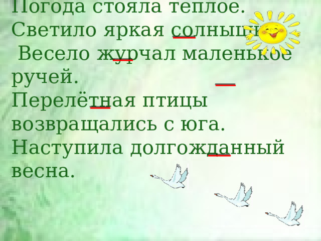 Погода стояла тёплое.  Светило яркая солнышко.  Весело журчал маленькое ручей.  Перелётная птицы возвращались с юга.  Наступила долгожданный весна. 