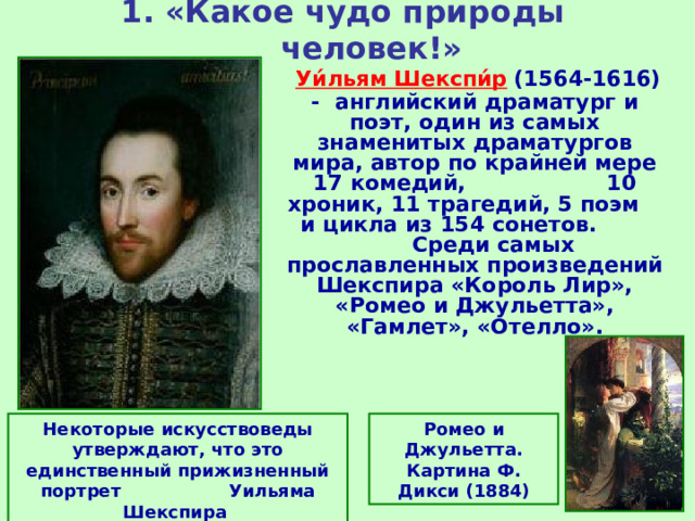 1. «Какое чудо природы человек!»  Уи́льям Шекспи́р  (1564-1616) - английский драматург и поэт, один из самых знаменитых драматургов мира, автор по крайней мере 17 комедий, 10 хроник, 11 трагедий, 5 поэм и цикла из 154 сонетов. Среди самых прославленных произведений Шекспира «Король Лир», «Ромео и Джульетта», «Гамлет», «Отелло». Некоторые искусствоведы утверждают, что это единственный прижизненный портрет Уильяма Шекспира Ромео и Джульетта. Картина Ф. Дикси (1884) 