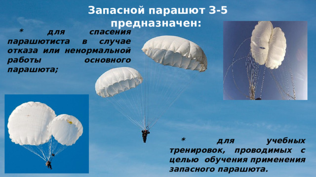 Запасной парашют З-5 предназначен: * для спасения парашютиста в случае отказа или ненормальной работы основного парашюта; * для учебных тренировок, проводимых с целью обучения применения запасного парашюта.  